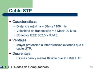 Cable STP 
Características 
– Distancia máxima = 50mts / 100 mts. 
– Velocidad de transmisión = 4 Mbs/100 Mbs. 
– Conector IEEE 802.5 y RJ-45. 
Ventajas 
– Mayor protección a interferencias externas que el 
cable UTP. 
Desventaja 
– Es mas caro y menos flexible que el cable UTP. 
U.C.S.E Redes de Computadoras 52 
 