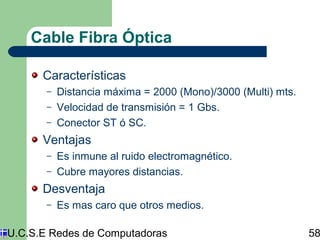 Cable Fibra Óptica 
Características 
– Distancia máxima = 2000 (Mono)/3000 (Multi) mts. 
– Velocidad de transmisión = 1 Gbs. 
– Conector ST ó SC. 
Ventajas 
– Es inmune al ruido electromagnético. 
– Cubre mayores distancias. 
Desventaja 
– Es mas caro que otros medios. 
U.C.S.E Redes de Computadoras 58 
 