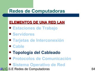 Redes de Computadoras 
ELEMENTOS DDEE UUNNAA RREEDD LLAANN 
Estaciones de Trabajo 
Servidores 
Tarjetas de Interconexión 
Cable 
Topología del Cableado 
Protocolos de Comunicación 
Sistema Operativo de Red 
U.C.S.E Redes de Computadoras 64 
 