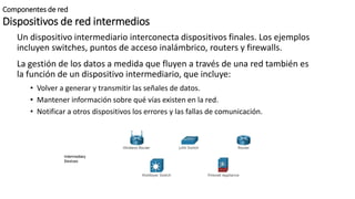 Componentes de red
Dispositivos de red intermedios
Un dispositivo intermediario interconecta dispositivos finales. Los ejemplos
incluyen switches, puntos de acceso inalámbrico, routers y firewalls.
La gestión de los datos a medida que fluyen a través de una red también es
la función de un dispositivo intermediario, que incluye:
• Volver a generar y transmitir las señales de datos.
• Mantener información sobre qué vías existen en la red.
• Notificar a otros dispositivos los errores y las fallas de comunicación.
 