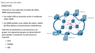 Tipos comunes de redes
Internet
Internet es una colección mundial de LAN y
WAN interconectadas.
• Las redes LAN se conectan entre sí mediante
redes WAN.
• Las WAN pueden usar cables de cobre, cables
de fibra óptica y transmisiones inalámbricas.
Internet no pertenece a una persona o un
grupo. Los siguientes grupos se desarrollaron
para ayudar a mantener la estructura en
Internet:
• IETF
• ICANN
• IAB
 