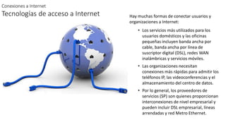 Conexiones a Internet
Tecnologías de acceso a Internet Hay muchas formas de conectar usuarios y
organizaciones a Internet:
• Los servicios más utilizados para los
usuarios domésticos y las oficinas
pequeñas incluyen banda ancha por
cable, banda ancha por línea de
suscriptor digital (DSL), redes WAN
inalámbricas y servicios móviles.
• Las organizaciones necesitan
conexiones más rápidas para admitir los
teléfonos IP, las videoconferencias y el
almacenamiento del centro de datos.
• Por lo general, los proveedores de
servicios (SP) son quienes proporcionan
interconexiones de nivel empresarial y
pueden incluir DSL empresarial, líneas
arrendadas y red Metro Ethernet.
 