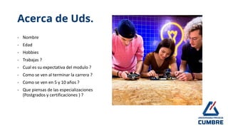 Acerca de Uds.
- Nombre
- Edad
- Hobbies
- Trabajas ?
- Cual es su expectativa del modulo ?
- Como se ven al terminar la carrera ?
- Como se ven en 5 y 10 años ?
- Que piensas de las especializaciones
(Postgrados y certificaciones ) ?
 