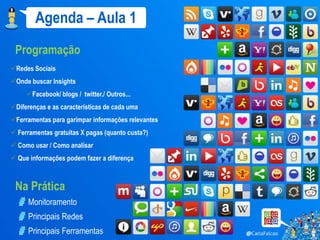 Agenda – Aula 1
 Programação
Redes Sociais
Onde buscar Insights
     Facebook/ blogs / twitter./ Outros...
Diferenças e as características de cada uma
Ferramentas para garimpar informações relevantes
 Ferramentas gratuitas X pagas (quanto custa?)
 Como usar / Como analisar
 Que informações podem fazer a diferença



 Na Prática
      Monitoramento
      Principais Redes
      Principais Ferramentas
 