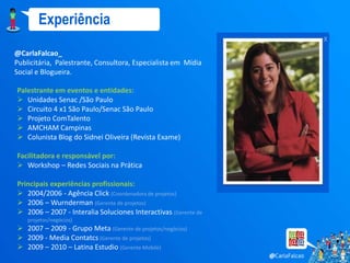 Experiência
                                                                x
@CarlaFalcao_
Publicitária, Palestrante, Consultora, Especialista em Mídia
Social e Blogueira.

Palestrante em eventos e entidades:
 Unidades Senac /São Paulo
 Circuito 4 x1 São Paulo/Senac São Paulo
 Projeto ComTalento
 AMCHAM Campinas
 Colunista Blog do Sidnei Oliveira (Revista Exame)

Facilitadora e responsável por:
 Workshop – Redes Sociais na Prática

Principais experiências profissionais:
 2004/2006 - Agência Click (Coordenadora de projetos)
 2006 – Wurnderman (Gerente de projetos)
 2006 – 2007 - Interalia Soluciones Interactivas (Gerente de
    projetos/negócios)
 2007 – 2009 - Grupo Meta (Gerente de projetos/negócios)
 2009 - Media Contatcs (Gerente de projetos)
 2009 – 2010 – Latina Estudio (Gerente Mobile)
 