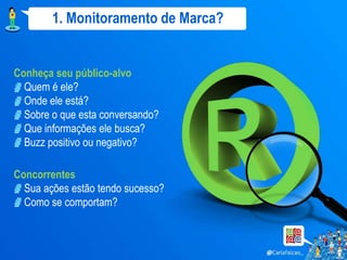 1. Monitoramento de Marca?


Conheça seu público-alvo
  Quem é ele?
  Onde ele está?
  Sobre o que esta conversando?
  Que informações ele busca?
  Buzz positivo ou negativo?

Concorrentes
  Sua ações estão tendo sucesso?
  Como se comportam?
 