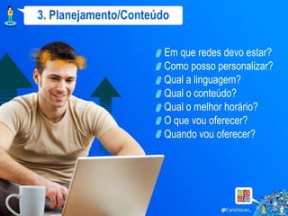 3. Planejamento/Conteúdo

                       Em que redes devo estar?
                       Como posso personalizar?
                       Qual a linguagem?
                       Qual o conteúdo?
                       Qual o melhor horário?
                       O que vou oferecer?
                       Quando vou oferecer?
 