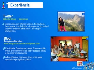 Experiência
                                                    x
Twitter
@CarlaFalcao_ - Campinas

 Especialista em Mídias Sociais, Consultora,
 Palestrante, Publicitária e integrante do painel
 criativo “Mentes Brilhantes” do Ibope
 Inteligência.


Blog:                                                   x
Amigas na Cozinha:
www.amigasnacozinha.wordpress.com

  Publicitária, Gaúcha que morou 6 anos em São
  Paulo e que em busca de paz e sossego casou
  e foi morar em Campinas
  Adora cozinhar nas horas livres, mas gosta
  que tudo seja rápido e prático.
 