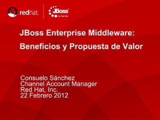 JBoss Enterprise Middleware: Beneficios y Propuesta de Valor Consuelo Sánchez Channel Account Manager Red Hat, Inc. 22 Febrero 2012 