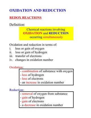 OXIDATION AND REDUCTION
REDOX REACTIONS

Definition:
           Chemical reactions involving
          OXIDATION and REDUCTION
             occurring simultaneously

Oxidation and reduction in terms of:
i. loss or gain of oxygen
ii. loss or gain of hydrogen
iii. transfer of electrons
iv. changes in oxidation number

Oxidation:
        - combination of substance with oxygen
        - loss of hydrogen
        - loss of electrons
        - an increase in oxidation number

Reduction:
       - removal of oxygen from substance
       - gain of hydrogen
       - gain of electrons
       - a decrease in oxidation number
 