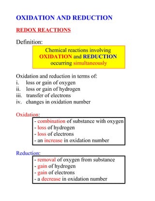 OXIDATION AND REDUCTION
REDOX REACTIONS
Definition:
Oxidation and reduction in terms of:
i. loss or gain of oxygen
ii. loss or gain of hydrogen
iii. transfer of electrons
iv. changes in oxidation number
Oxidation:
- combination of substance with oxygen
- loss of hydrogen
- loss of electrons
- an increase in oxidation number
Reduction:
- removal of oxygen from substance
- gain of hydrogen
- gain of electrons
- a decrease in oxidation number
Chemical reactions involving
OXIDATION and REDUCTION
occurring simultaneously
 