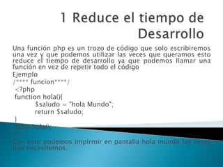 Una función php es un trozo de código que solo escribiremos
una vez y que podemos utilizar las veces que queramos esto
reduce el tiempo de desarrollo ya que podemos llamar una
función en vez de repetir todo el código
Ejemplo
/**** funcion****/
<?php
function hola(){
$saludo = "hola Mundo";
return $saludo;
}
echo hola();
?>
Con esto podemos impirmir en pantalla hola mundo las veces
que necesitemos.
 