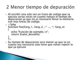  Al escribir una sola vez un trozo de codigo que se
ejecuta varias veces en cuanto reduce el tiempo de
depuracion ya que no es necesario llenar la memoria
con mas lineas de codigo.
 <?php
function foo($arg_1, $arg_2, /* ..., */ $arg_n)
{
echo "Función de ejemplo.n";
return $valor_devuelto;
}
?>
 Su tiempo de depuracion sera menor ya que se en
cuanto sea necesario solo tiene que volver repetir lo
que ya ejecuto
 
