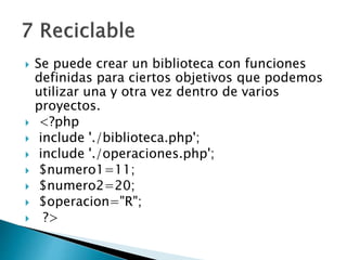  Se puede crear un biblioteca con funciones
definidas para ciertos objetivos que podemos
utilizar una y otra vez dentro de varios
proyectos.
 <?php
 include './biblioteca.php';
 include './operaciones.php';
 $numero1=11;
 $numero2=20;
 $operacion="R";
 ?>
 
