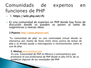  1. https://wiki.php.net/rfc
 Es una comunidad de expertos en PHP donde hay foros de
discusión donde se pueden se ponen al tanto de
sugerencias y nuevas ideas
2.Phperos http://www.phperos.net/
‘Tu comunidad de php’ es una cominadad virtual donde se
interactua por medio de foros entre otros acerca de temas de
php y se brinda ayuda a interrogantes o inconvenientes sobre el
uso de php.
3. Meetup www.meetup.com
Es una Comunidad de PHP en México y Latinoamérica que
promueve el uso profesional de PHP desde el año 2010, de se
pueblican algunas de las nevedades del PHP
 