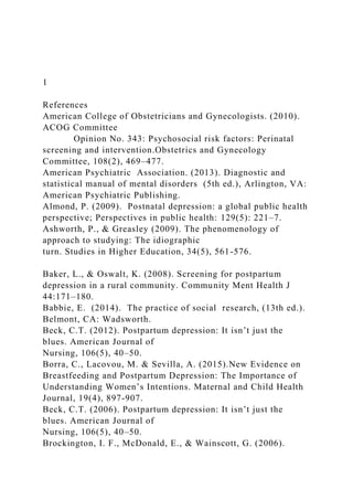 1
References
American College of Obstetricians and Gynecologists. (2010).
ACOG Committee
Opinion No. 343: Psychosocial risk factors: Perinatal
screening and intervention.Obstetrics and Gynecology
Committee, 108(2), 469–477.
American Psychiatric Association. (2013). Diagnostic and
statistical manual of mental disorders (5th ed.), Arlington, VA:
American Psychiatric Publishing.
Almond, P. (2009). Postnatal depression: a global public health
perspective; Perspectives in public health: 129(5): 221–7.
Ashworth, P., & Greasley (2009). The phenomenology of
approach to studying: The idiographic
turn. Studies in Higher Education, 34(5), 561-576.
Baker, L., & Oswalt, K. (2008). Screening for postpartum
depression in a rural community. Community Ment Health J
44:171–180.
Babbie, E. (2014). The practice of social research, (13th ed.).
Belmont, CA: Wadsworth.
Beck, C.T. (2012). Postpartum depression: It isn’t just the
blues. American Journal of
Nursing, 106(5), 40–50.
Borra, C., Lacovou, M. & Sevilla, A. (2015).New Evidence on
Breastfeeding and Postpartum Depression: The Importance of
Understanding Women’s Intentions. Maternal and Child Health
Journal, 19(4), 897-907.
Beck, C.T. (2006). Postpartum depression: It isn’t just the
blues. American Journal of
Nursing, 106(5), 40–50.
Brockington, I. F., McDonald, E., & Wainscott, G. (2006).
 