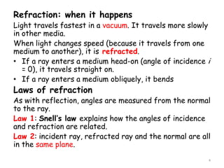 Refraction: when it happens
Light travels fastest in a vacuum. It travels more slowly
in other media.
When light changes speed (because it travels from one
medium to another), it is refracted.
• If a ray enters a medium head-on (angle of incidence i
= 0), it travels straight on.
• If a ray enters a medium obliquely, it bends
Laws of refraction
As with reflection, angles are measured from the normal
to the ray.
Law 1: Snell’s law explains how the angles of incidence
and refraction are related.
Law 2: incident ray, refracted ray and the normal are all
in the same plane.
4
 