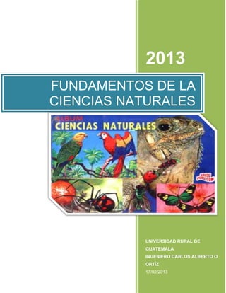 1

2013
FUNDAMENTOS DE LA
CIENCIAS NATURALES

UNIVERSIDAD RURAL DE
GUATEMALA
INGENIERO CARLOS ALBERTO O
ORTÍZ
17/02/2013

 