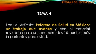 REFORMA DEL SECTOR SALUD 
TEMA 4 
Leer el Artículo: Reforma de Salud en México: 
un trabajo que avanza y con el material 
revisado en clase, enumerar los 10 puntos más 
importantes para usted. 
