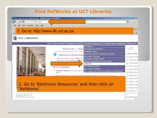 Find RefWorks at UCT Libraries



1. Go to: http://www.lib.uct.ac.za




2. Go to ‘Electronic Resources’ and then click on
‘RefWorks’.
 