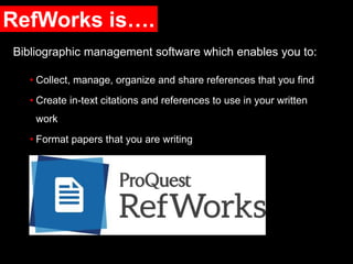 RefWorks is….
Bibliographic management software which enables you to:
• Collect, manage, organize and share references that you find
• Create in-text citations and references to use in your written
work
• Format papers that you are writing
 