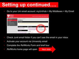 Setting up continued….
• Go to your Uni email account: myUniHub > My Middlesex > My Email
• Check Junk email folder if you can’t see the email in your inbox
• Activate your account via University email
• Complete the RefWorks Form and brief tour
• RefWorks home page will open Next slide
 
