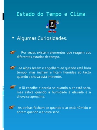 Algumas Curiosidades: Por vezes existem elementos que reagem aos diferentes estados de tempo. As algas secam e engelham-se quando está bom tempo, mas incham e ficam húmidas ao tacto quando a chuva está iminente.  A lã encolhe e enrola-se quando o ar está seco, mas estica quando a humidade é elevada e a chuva se aproxima. As pinhas fecham-se quando o ar está húmido e abrem quando o ar está seco. 