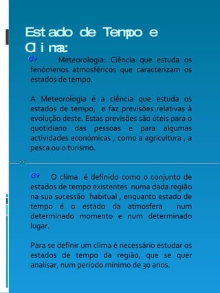 Estado de Tempo e Clima: Meteorologia: Ciência que estuda os fenómenos atmosféricos que caracterizam os estados de tempo. A Meteorologia é a ciência que estuda os estados de tempo,  e faz previsões relativas à evolução deste. Estas previsões são úteis para o quotidiano das pessoas e para algumas actividades económicas , como a agricultura , a pesca ou o turismo. O clima  é definido como o conjunto de estados de tempo existentes  numa dada região na sua sucessão  habitual , enquanto estado de tempo é o estado da atmosfera  num determinado momento e num determinado lugar. Para se definir um clima é necessário estudar os estados de tempo da região, que se quer analisar, num período mínimo de 30 anos.  