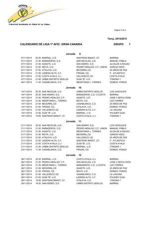 Página 3 de 9
Temp. 2014/2015
CALENDARIO DE LIGA 1ª AFIC. GRAN CANARIA GRUPO 1
Jornada 9
07/11/2014 20:30 BARRIAL, U.D. SANTIDAD BANOT, CF. BARRIAL
07/11/2014 21:00 BAÑADEROS, C.D. SAN NICOLAS, U.D. MANUEL PABLO
07/11/2014 21:00 AGAETE, U.D. SAN ISIDRO, S.D. ALCALDE A.RGUEZ
07/11/2014 21:00 MOYA, U.D. PEDRO HIDALGO, C.F. UNION GARCIA HDEZ.
07/11/2014 21:00 ATALAYA, U.D. BECERRIL,CD 25 AÑOS DE PAZ
07/11/2014 21:00 LADERA ALTA, C.F. FIRGAS, CD. P. ATLANTICO
07/11/2014 21:00 COSTA AYALA, U.J. VALLESECO UD. COSTA AYALA
07/11/2014 21:00 URBIS DISTRITO SEIS,UD. GUIA "B", U.D. TONONO 1
09/11/2014 11:30 CASABLANCA, C.D. MEDIFONSA L. TORRES DOMGO. PONCE
Jornada 10
14/11/2014 20:30 SAN NICOLAS, U.D. URBIS DISTRITO SEIS,UD. LOS CASCAJOS
14/11/2014 20:30 SAN ISIDRO, S.D. BAÑADEROS, C.D. U.COSTA BARRIAL
14/11/2014 21:00 PEDRO HIDALGO, C.F. AGAETE, U.D. JOSE V.SEPULVEDA
14/11/2014 21:00 MEDIFONSA L. TORRES MOYA, U.D. LAS TORRES
14/11/2014 21:00 BECERRIL,CD CASABLANCA, C.D. 25 AÑOS DE PAZ
14/11/2014 21:00 FIRGAS, CD. ATALAYA, U.D. DOMGO. PONCE
14/11/2014 21:00 VALLESECO UD. LADERA ALTA, C.F. LA LAGUNA
14/11/2014 21:00 GUIA "B", U.D. BARRIAL, U.D. POLIDEP.GUIA
15/11/2014 19:00 SANTIDAD BANOT, CF. COSTA AYALA, U.J. TONONO 1
Jornada 11
21/11/2014 20:30 SAN NICOLAS, U.D. SAN ISIDRO, S.D. LOS CASCAJOS
21/11/2014 21:00 BAÑADEROS, C.D. PEDRO HIDALGO, C.F. UNION MANUEL PABLO
21/11/2014 21:00 AGAETE, U.D. MEDIFONSA L. TORRES ALCALDE A.RGUEZ
21/11/2014 21:00 MOYA, U.D. BECERRIL,CD GARCIA HDEZ.
21/11/2014 21:00 ATALAYA, U.D. VALLESECO UD. 25 AÑOS DE PAZ
21/11/2014 21:00 LADERA ALTA, C.F. SANTIDAD BANOT, CF. P. ATLANTICO
21/11/2014 21:00 COSTA AYALA, U.J. GUIA "B", U.D. COSTA AYALA
21/11/2014 21:00 URBIS DISTRITO SEIS,UD. BARRIAL, U.D. TONONO 1
23/11/2014 11:30 CASABLANCA, C.D. FIRGAS, CD. DOMGO. PONCE
Jornada 12
28/11/2014 20:30 BARRIAL, U.D. COSTA AYALA, U.J. BARRIAL
28/11/2014 21:00 PEDRO HIDALGO, C.F. SAN NICOLAS, U.D. JOSE V.SEPULVEDA
28/11/2014 21:00 MEDIFONSA L. TORRES BAÑADEROS, C.D. U.COSTA LAS TORRES
28/11/2014 21:00 BECERRIL,CD AGAETE, U.D. 25 AÑOS DE PAZ
28/11/2014 21:00 FIRGAS, CD. MOYA, U.D. DOMGO. PONCE
28/11/2014 21:00 VALLESECO UD. CASABLANCA, C.D. LA LAGUNA
28/11/2014 21:00 GUIA "B", U.D. LADERA ALTA, C.F. POLIDEP.GUIA
29/11/2014 19:00 SANTIDAD BANOT, CF. ATALAYA, U.D. TONONO 1
29/11/2014 19:30 SAN ISIDRO, S.D. URBIS DISTRITO SEIS,UD. BARRIAL
 
