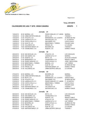 Página 6 de 9
Temp. 2014/2015
CALENDARIO DE LIGA 1ª AFIC. GRAN CANARIA GRUPO 1
Jornada 21
13/02/2015 20:30 BARRIAL, U.D. PEDRO HIDALGO, C.F. UNION BARRIAL
13/02/2015 21:00 URBIS DISTRITO SEIS,UD. MOYA, U.D. TONONO 1
13/02/2015 21:00 ATALAYA, U.D. BAÑADEROS, C.D. U.COSTA 25 AÑOS DE PAZ
13/02/2015 21:00 LADERA ALTA, C.F. SAN NICOLAS, U.D. P. ATLANTICO
13/02/2015 21:00 COSTA AYALA, U.J. SAN ISIDRO, S.D. COSTA AYALA
13/02/2015 21:00 GUIA "B", U.D. MEDIFONSA L. TORRES POLIDEP.GUIA
13/02/2015 21:00 VALLESECO UD. FIRGAS, CD. LA LAGUNA
14/02/2015 19:00 SANTIDAD BANOT, CF. BECERRIL,CD TONONO 1
15/02/2015 11:30 CASABLANCA, C.D. AGAETE, U.D. DOMGO. PONCE
Jornada 22
20/02/2015 20:30 SAN NICOLAS, U.D. ATALAYA, U.D. LOS CASCAJOS
20/02/2015 20:30 SAN ISIDRO, S.D. LADERA ALTA, C.F. BARRIAL
20/02/2015 21:00 AGAETE, U.D. MOYA, U.D. ALCALDE A.RGUEZ
20/02/2015 21:00 BAÑADEROS, C.D. CASABLANCA, C.D. MANUEL PABLO
20/02/2015 21:00 PEDRO HIDALGO, C.F. COSTA AYALA, U.J. JOSE V.SEPULVEDA
20/02/2015 21:00 MEDIFONSA L. TORRES BARRIAL, U.D. LAS TORRES
20/02/2015 21:00 BECERRIL,CD GUIA "B", U.D. 25 AÑOS DE PAZ
20/02/2015 21:00 FIRGAS, CD. SANTIDAD BANOT, CF. DOMGO. PONCE
20/02/2015 21:00 VALLESECO UD. URBIS DISTRITO SEIS,UD. LA LAGUNA
Jornada 23
27/02/2015 20:30 BARRIAL, U.D. BECERRIL,CD BARRIAL
27/02/2015 21:00 URBIS DISTRITO SEIS,UD. AGAETE, U.D. TONONO 1
27/02/2015 21:00 MOYA, U.D. BAÑADEROS, C.D. U.COSTA GARCIA HDEZ.
27/02/2015 21:00 ATALAYA, U.D. SAN ISIDRO, S.D. 25 AÑOS DE PAZ
27/02/2015 21:00 LADERA ALTA, C.F. PEDRO HIDALGO, C.F. UNION P. ATLANTICO
27/02/2015 21:00 COSTA AYALA, U.J. MEDIFONSA L. TORRES COSTA AYALA
27/02/2015 21:00 GUIA "B", U.D. FIRGAS, CD. POLIDEP.GUIA
28/02/2015 19:00 SANTIDAD BANOT, CF. VALLESECO UD. TONONO 1
01/03/2015 11:30 CASABLANCA, C.D. SAN NICOLAS, U.D. DOMGO. PONCE
Jornada 24
06/03/2015 20:30 SAN NICOLAS, U.D. MOYA, U.D. LOS CASCAJOS
06/03/2015 20:30 SAN ISIDRO, S.D. CASABLANCA, C.D. BARRIAL
06/03/2015 21:00 BAÑADEROS, C.D. AGAETE, U.D. MANUEL PABLO
06/03/2015 21:00 PEDRO HIDALGO, C.F. ATALAYA, U.D. JOSE V.SEPULVEDA
06/03/2015 21:00 MEDIFONSA L. TORRES LADERA ALTA, C.F. LAS TORRES
06/03/2015 21:00 BECERRIL,CD COSTA AYALA, U.J. 25 AÑOS DE PAZ
06/03/2015 21:00 FIRGAS, CD. BARRIAL, U.D. DOMGO. PONCE
06/03/2015 21:00 VALLESECO UD. GUIA "B", U.D. LA LAGUNA
07/03/2015 19:00 SANTIDAD BANOT, CF. URBIS DISTRITO SEIS,UD. TONONO 1
 