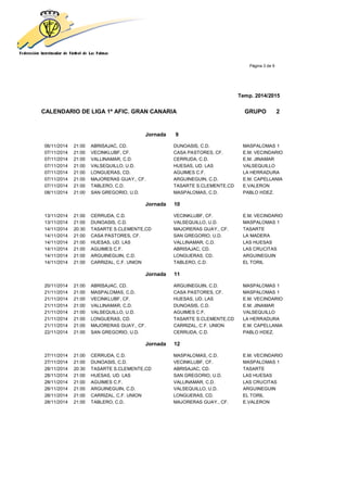 Página 3 de 9
Temp. 2014/2015
CALENDARIO DE LIGA 1ª AFIC. GRAN CANARIA GRUPO 2
Jornada 9
06/11/2014 21:00 ABRISAJAC, CD. DUNOASIS, C.D. MASPALOMAS 1
07/11/2014 21:00 VECINKLUBF, CF. CASA PASTORES, CF. E.M. VECINDARIO
07/11/2014 21:00 VALLINAMAR, C.D. CERRUDA, C.D. E.M. JINAMAR
07/11/2014 21:00 VALSEQUILLO, U.D. HUESAS, UD. LAS VALSEQUILLO
07/11/2014 21:00 LONGUERAS, CD. AGUIMES C.F. LA HERRADURA
07/11/2014 21:00 MAJORERAS GUAY., CF. ARGUINEGUIN, C.D. E.M. CAPELLANIA
07/11/2014 21:00 TABLERO, C.D. TASARTE S.CLEMENTE,CD E.VALERON
08/11/2014 21:00 SAN GREGORIO, U.D. MASPALOMAS, C.D. PABLO HDEZ.
Jornada 10
13/11/2014 21:00 CERRUDA, C.D. VECINKLUBF, CF. E.M. VECINDARIO
13/11/2014 21:00 DUNOASIS, C.D. VALSEQUILLO, U.D. MASPALOMAS 1
14/11/2014 20:30 TASARTE S.CLEMENTE,CD MAJORERAS GUAY., CF. TASARTE
14/11/2014 21:00 CASA PASTORES, CF. SAN GREGORIO, U.D. LA MADERA
14/11/2014 21:00 HUESAS, UD. LAS VALLINAMAR, C.D. LAS HUESAS
14/11/2014 21:00 AGUIMES C.F. ABRISAJAC, CD. LAS CRUCITAS
14/11/2014 21:00 ARGUINEGUIN, C.D. LONGUERAS, CD. ARGUINEGUIN
14/11/2014 21:00 CARRIZAL, C.F. UNION TABLERO, C.D. EL TORIL
Jornada 11
20/11/2014 21:00 ABRISAJAC, CD. ARGUINEGUIN, C.D. MASPALOMAS 1
21/11/2014 21:00 MASPALOMAS, C.D. CASA PASTORES, CF. MASPALOMAS 1
21/11/2014 21:00 VECINKLUBF, CF. HUESAS, UD. LAS E.M. VECINDARIO
21/11/2014 21:00 VALLINAMAR, C.D. DUNOASIS, C.D. E.M. JINAMAR
21/11/2014 21:00 VALSEQUILLO, U.D. AGUIMES C.F. VALSEQUILLO
21/11/2014 21:00 LONGUERAS, CD. TASARTE S.CLEMENTE,CD LA HERRADURA
21/11/2014 21:00 MAJORERAS GUAY., CF. CARRIZAL, C.F. UNION E.M. CAPELLANIA
22/11/2014 21:00 SAN GREGORIO, U.D. CERRUDA, C.D. PABLO HDEZ.
Jornada 12
27/11/2014 21:00 CERRUDA, C.D. MASPALOMAS, C.D. E.M. VECINDARIO
27/11/2014 21:00 DUNOASIS, C.D. VECINKLUBF, CF. MASPALOMAS 1
28/11/2014 20:30 TASARTE S.CLEMENTE,CD ABRISAJAC, CD. TASARTE
28/11/2014 21:00 HUESAS, UD. LAS SAN GREGORIO, U.D. LAS HUESAS
28/11/2014 21:00 AGUIMES C.F. VALLINAMAR, C.D. LAS CRUCITAS
28/11/2014 21:00 ARGUINEGUIN, C.D. VALSEQUILLO, U.D. ARGUINEGUIN
28/11/2014 21:00 CARRIZAL, C.F. UNION LONGUERAS, CD. EL TORIL
28/11/2014 21:00 TABLERO, C.D. MAJORERAS GUAY., CF. E.VALERON
 