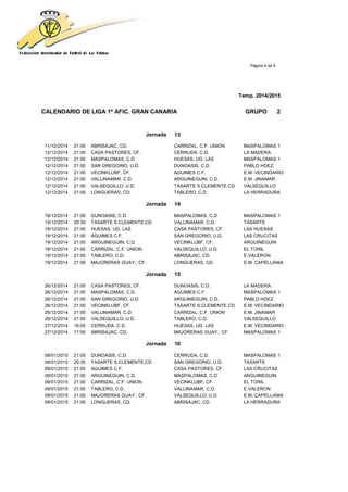 Página 4 de 9
Temp. 2014/2015
CALENDARIO DE LIGA 1ª AFIC. GRAN CANARIA GRUPO 2
Jornada 13
11/12/2014 21:00 ABRISAJAC, CD. CARRIZAL, C.F. UNION MASPALOMAS 1
12/12/2014 21:00 CASA PASTORES, CF. CERRUDA, C.D. LA MADERA
12/12/2014 21:00 MASPALOMAS, C.D. HUESAS, UD. LAS MASPALOMAS 1
12/12/2014 21:00 SAN GREGORIO, U.D. DUNOASIS, C.D. PABLO HDEZ.
12/12/2014 21:00 VECINKLUBF, CF. AGUIMES C.F. E.M. VECINDARIO
12/12/2014 21:00 VALLINAMAR, C.D. ARGUINEGUIN, C.D. E.M. JINAMAR
12/12/2014 21:00 VALSEQUILLO, U.D. TASARTE S.CLEMENTE,CD VALSEQUILLO
12/12/2014 21:00 LONGUERAS, CD. TABLERO, C.D. LA HERRADURA
Jornada 14
18/12/2014 21:00 DUNOASIS, C.D. MASPALOMAS, C.D. MASPALOMAS 1
19/12/2014 20:30 TASARTE S.CLEMENTE,CD VALLINAMAR, C.D. TASARTE
19/12/2014 21:00 HUESAS, UD. LAS CASA PASTORES, CF. LAS HUESAS
19/12/2014 21:00 AGUIMES C.F. SAN GREGORIO, U.D. LAS CRUCITAS
19/12/2014 21:00 ARGUINEGUIN, C.D. VECINKLUBF, CF. ARGUINEGUIN
19/12/2014 21:00 CARRIZAL, C.F. UNION VALSEQUILLO, U.D. EL TORIL
19/12/2014 21:00 TABLERO, C.D. ABRISAJAC, CD. E.VALERON
19/12/2014 21:00 MAJORERAS GUAY., CF. LONGUERAS, CD. E.M. CAPELLANIA
Jornada 15
26/12/2014 21:00 CASA PASTORES, CF. DUNOASIS, C.D. LA MADERA
26/12/2014 21:00 MASPALOMAS, C.D. AGUIMES C.F. MASPALOMAS 1
26/12/2014 21:00 SAN GREGORIO, U.D. ARGUINEGUIN, C.D. PABLO HDEZ.
26/12/2014 21:00 VECINKLUBF, CF. TASARTE S.CLEMENTE,CD E.M. VECINDARIO
26/12/2014 21:00 VALLINAMAR, C.D. CARRIZAL, C.F. UNION E.M. JINAMAR
26/12/2014 21:00 VALSEQUILLO, U.D. TABLERO, C.D. VALSEQUILLO
27/12/2014 16:00 CERRUDA, C.D. HUESAS, UD. LAS E.M. VECINDARIO
27/12/2014 17:00 ABRISAJAC, CD. MAJORERAS GUAY., CF. MASPALOMAS 1
Jornada 16
08/01/2015 21:00 DUNOASIS, C.D. CERRUDA, C.D. MASPALOMAS 1
09/01/2015 20:30 TASARTE S.CLEMENTE,CD SAN GREGORIO, U.D. TASARTE
09/01/2015 21:00 AGUIMES C.F. CASA PASTORES, CF. LAS CRUCITAS
09/01/2015 21:00 ARGUINEGUIN, C.D. MASPALOMAS, C.D. ARGUINEGUIN
09/01/2015 21:00 CARRIZAL, C.F. UNION VECINKLUBF, CF. EL TORIL
09/01/2015 21:00 TABLERO, C.D. VALLINAMAR, C.D. E.VALERON
09/01/2015 21:00 MAJORERAS GUAY., CF. VALSEQUILLO, U.D. E.M. CAPELLANIA
09/01/2015 21:00 LONGUERAS, CD. ABRISAJAC, CD. LA HERRADURA
 