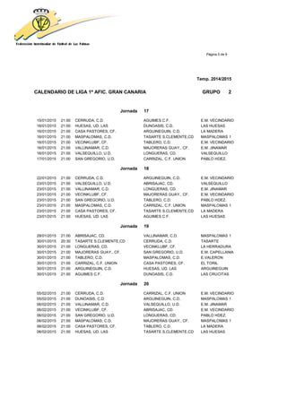 Página 5 de 9
Temp. 2014/2015
CALENDARIO DE LIGA 1ª AFIC. GRAN CANARIA GRUPO 2
Jornada 17
15/01/2015 21:00 CERRUDA, C.D. AGUIMES C.F. E.M. VECINDARIO
16/01/2015 21:00 HUESAS, UD. LAS DUNOASIS, C.D. LAS HUESAS
16/01/2015 21:00 CASA PASTORES, CF. ARGUINEGUIN, C.D. LA MADERA
16/01/2015 21:00 MASPALOMAS, C.D. TASARTE S.CLEMENTE,CD MASPALOMAS 1
16/01/2015 21:00 VECINKLUBF, CF. TABLERO, C.D. E.M. VECINDARIO
16/01/2015 21:00 VALLINAMAR, C.D. MAJORERAS GUAY., CF. E.M. JINAMAR
16/01/2015 21:00 VALSEQUILLO, U.D. LONGUERAS, CD. VALSEQUILLO
17/01/2015 21:00 SAN GREGORIO, U.D. CARRIZAL, C.F. UNION PABLO HDEZ.
Jornada 18
22/01/2015 21:00 CERRUDA, C.D. ARGUINEGUIN, C.D. E.M. VECINDARIO
23/01/2015 21:00 VALSEQUILLO, U.D. ABRISAJAC, CD. VALSEQUILLO
23/01/2015 21:00 VALLINAMAR, C.D. LONGUERAS, CD. E.M. JINAMAR
23/01/2015 21:00 VECINKLUBF, CF. MAJORERAS GUAY., CF. E.M. VECINDARIO
23/01/2015 21:00 SAN GREGORIO, U.D. TABLERO, C.D. PABLO HDEZ.
23/01/2015 21:00 MASPALOMAS, C.D. CARRIZAL, C.F. UNION MASPALOMAS 1
23/01/2015 21:00 CASA PASTORES, CF. TASARTE S.CLEMENTE,CD LA MADERA
23/01/2015 21:00 HUESAS, UD. LAS AGUIMES C.F. LAS HUESAS
Jornada 19
29/01/2015 21:00 ABRISAJAC, CD. VALLINAMAR, C.D. MASPALOMAS 1
30/01/2015 20:30 TASARTE S.CLEMENTE,CD CERRUDA, C.D. TASARTE
30/01/2015 21:00 LONGUERAS, CD. VECINKLUBF, CF. LA HERRADURA
30/01/2015 21:00 MAJORERAS GUAY., CF. SAN GREGORIO, U.D. E.M. CAPELLANIA
30/01/2015 21:00 TABLERO, C.D. MASPALOMAS, C.D. E.VALERON
30/01/2015 21:00 CARRIZAL, C.F. UNION CASA PASTORES, CF. EL TORIL
30/01/2015 21:00 ARGUINEGUIN, C.D. HUESAS, UD. LAS ARGUINEGUIN
30/01/2015 21:00 AGUIMES C.F. DUNOASIS, C.D. LAS CRUCITAS
Jornada 20
05/02/2015 21:00 CERRUDA, C.D. CARRIZAL, C.F. UNION E.M. VECINDARIO
05/02/2015 21:00 DUNOASIS, C.D. ARGUINEGUIN, C.D. MASPALOMAS 1
06/02/2015 21:00 VALLINAMAR, C.D. VALSEQUILLO, U.D. E.M. JINAMAR
06/02/2015 21:00 VECINKLUBF, CF. ABRISAJAC, CD. E.M. VECINDARIO
06/02/2015 21:00 SAN GREGORIO, U.D. LONGUERAS, CD. PABLO HDEZ.
06/02/2015 21:00 MASPALOMAS, C.D. MAJORERAS GUAY., CF. MASPALOMAS 1
06/02/2015 21:00 CASA PASTORES, CF. TABLERO, C.D. LA MADERA
06/02/2015 21:00 HUESAS, UD. LAS TASARTE S.CLEMENTE,CD LAS HUESAS
 