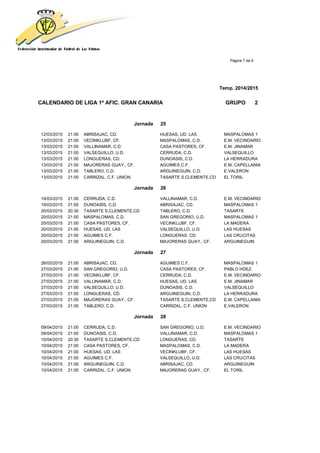 Página 7 de 9
Temp. 2014/2015
CALENDARIO DE LIGA 1ª AFIC. GRAN CANARIA GRUPO 2
Jornada 25
12/03/2015 21:00 ABRISAJAC, CD. HUESAS, UD. LAS MASPALOMAS 1
13/03/2015 21:00 VECINKLUBF, CF. MASPALOMAS, C.D. E.M. VECINDARIO
13/03/2015 21:00 VALLINAMAR, C.D. CASA PASTORES, CF. E.M. JINAMAR
13/03/2015 21:00 VALSEQUILLO, U.D. CERRUDA, C.D. VALSEQUILLO
13/03/2015 21:00 LONGUERAS, CD. DUNOASIS, C.D. LA HERRADURA
13/03/2015 21:00 MAJORERAS GUAY., CF. AGUIMES C.F. E.M. CAPELLANIA
13/03/2015 21:00 TABLERO, C.D. ARGUINEGUIN, C.D. E.VALERON
13/03/2015 21:00 CARRIZAL, C.F. UNION TASARTE S.CLEMENTE,CD EL TORIL
Jornada 26
19/03/2015 21:00 CERRUDA, C.D. VALLINAMAR, C.D. E.M. VECINDARIO
19/03/2015 21:00 DUNOASIS, C.D. ABRISAJAC, CD. MASPALOMAS 1
20/03/2015 20:30 TASARTE S.CLEMENTE,CD TABLERO, C.D. TASARTE
20/03/2015 21:00 MASPALOMAS, C.D. SAN GREGORIO, U.D. MASPALOMAS 1
20/03/2015 21:00 CASA PASTORES, CF. VECINKLUBF, CF. LA MADERA
20/03/2015 21:00 HUESAS, UD. LAS VALSEQUILLO, U.D. LAS HUESAS
20/03/2015 21:00 AGUIMES C.F. LONGUERAS, CD. LAS CRUCITAS
20/03/2015 21:00 ARGUINEGUIN, C.D. MAJORERAS GUAY., CF. ARGUINEGUIN
Jornada 27
26/03/2015 21:00 ABRISAJAC, CD. AGUIMES C.F. MASPALOMAS 1
27/03/2015 21:00 SAN GREGORIO, U.D. CASA PASTORES, CF. PABLO HDEZ.
27/03/2015 21:00 VECINKLUBF, CF. CERRUDA, C.D. E.M. VECINDARIO
27/03/2015 21:00 VALLINAMAR, C.D. HUESAS, UD. LAS E.M. JINAMAR
27/03/2015 21:00 VALSEQUILLO, U.D. DUNOASIS, C.D. VALSEQUILLO
27/03/2015 21:00 LONGUERAS, CD. ARGUINEGUIN, C.D. LA HERRADURA
27/03/2015 21:00 MAJORERAS GUAY., CF. TASARTE S.CLEMENTE,CD E.M. CAPELLANIA
27/03/2015 21:00 TABLERO, C.D. CARRIZAL, C.F. UNION E.VALERON
Jornada 28
09/04/2015 21:00 CERRUDA, C.D. SAN GREGORIO, U.D. E.M. VECINDARIO
09/04/2015 21:00 DUNOASIS, C.D. VALLINAMAR, C.D. MASPALOMAS 1
10/04/2015 20:30 TASARTE S.CLEMENTE,CD LONGUERAS, CD. TASARTE
10/04/2015 21:00 CASA PASTORES, CF. MASPALOMAS, C.D. LA MADERA
10/04/2015 21:00 HUESAS, UD. LAS VECINKLUBF, CF. LAS HUESAS
10/04/2015 21:00 AGUIMES C.F. VALSEQUILLO, U.D. LAS CRUCITAS
10/04/2015 21:00 ARGUINEGUIN, C.D. ABRISAJAC, CD. ARGUINEGUIN
10/04/2015 21:00 CARRIZAL, C.F. UNION MAJORERAS GUAY., CF. EL TORIL
 