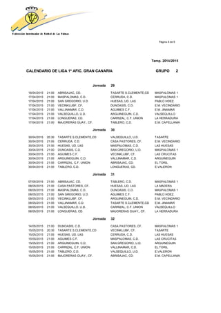 Página 8 de 9
Temp. 2014/2015
CALENDARIO DE LIGA 1ª AFIC. GRAN CANARIA GRUPO 2
Jornada 29
16/04/2015 21:00 ABRISAJAC, CD. TASARTE S.CLEMENTE,CD MASPALOMAS 1
17/04/2015 21:00 MASPALOMAS, C.D. CERRUDA, C.D. MASPALOMAS 1
17/04/2015 21:00 SAN GREGORIO, U.D. HUESAS, UD. LAS PABLO HDEZ.
17/04/2015 21:00 VECINKLUBF, CF. DUNOASIS, C.D. E.M. VECINDARIO
17/04/2015 21:00 VALLINAMAR, C.D. AGUIMES C.F. E.M. JINAMAR
17/04/2015 21:00 VALSEQUILLO, U.D. ARGUINEGUIN, C.D. VALSEQUILLO
17/04/2015 21:00 LONGUERAS, CD. CARRIZAL, C.F. UNION LA HERRADURA
17/04/2015 21:00 MAJORERAS GUAY., CF. TABLERO, C.D. E.M. CAPELLANIA
Jornada 30
30/04/2015 20:30 TASARTE S.CLEMENTE,CD VALSEQUILLO, U.D. TASARTE
30/04/2015 21:00 CERRUDA, C.D. CASA PASTORES, CF. E.M. VECINDARIO
30/04/2015 21:00 HUESAS, UD. LAS MASPALOMAS, C.D. LAS HUESAS
30/04/2015 21:00 DUNOASIS, C.D. SAN GREGORIO, U.D. MASPALOMAS 1
30/04/2015 21:00 AGUIMES C.F. VECINKLUBF, CF. LAS CRUCITAS
30/04/2015 21:00 ARGUINEGUIN, C.D. VALLINAMAR, C.D. ARGUINEGUIN
30/04/2015 21:00 CARRIZAL, C.F. UNION ABRISAJAC, CD. EL TORIL
30/04/2015 21:00 TABLERO, C.D. LONGUERAS, CD. E.VALERON
Jornada 31
07/05/2015 21:00 ABRISAJAC, CD. TABLERO, C.D. MASPALOMAS 1
08/05/2015 21:00 CASA PASTORES, CF. HUESAS, UD. LAS LA MADERA
08/05/2015 21:00 MASPALOMAS, C.D. DUNOASIS, C.D. MASPALOMAS 1
08/05/2015 21:00 SAN GREGORIO, U.D. AGUIMES C.F. PABLO HDEZ.
08/05/2015 21:00 VECINKLUBF, CF. ARGUINEGUIN, C.D. E.M. VECINDARIO
08/05/2015 21:00 VALLINAMAR, C.D. TASARTE S.CLEMENTE,CD E.M. JINAMAR
08/05/2015 21:00 VALSEQUILLO, U.D. CARRIZAL, C.F. UNION VALSEQUILLO
08/05/2015 21:00 LONGUERAS, CD. MAJORERAS GUAY., CF. LA HERRADURA
Jornada 32
14/05/2015 21:00 DUNOASIS, C.D. CASA PASTORES, CF. MASPALOMAS 1
15/05/2015 20:30 TASARTE S.CLEMENTE,CD VECINKLUBF, CF. TASARTE
15/05/2015 21:00 HUESAS, UD. LAS CERRUDA, C.D. LAS HUESAS
15/05/2015 21:00 AGUIMES C.F. MASPALOMAS, C.D. LAS CRUCITAS
15/05/2015 21:00 ARGUINEGUIN, C.D. SAN GREGORIO, U.D. ARGUINEGUIN
15/05/2015 21:00 CARRIZAL, C.F. UNION VALLINAMAR, C.D. EL TORIL
15/05/2015 21:00 TABLERO, C.D. VALSEQUILLO, U.D. E.VALERON
15/05/2015 21:00 MAJORERAS GUAY., CF. ABRISAJAC, CD. E.M. CAPELLANIA
 
