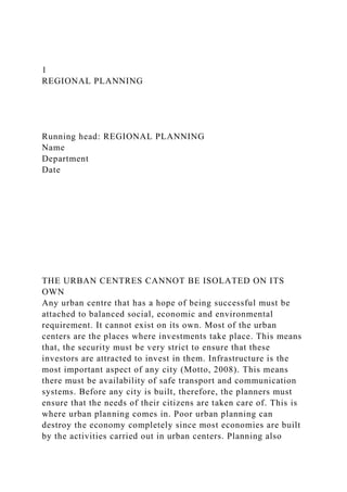 1
REGIONAL PLANNING
Running head: REGIONAL PLANNING
Name
Department
Date
THE URBAN CENTRES CANNOT BE ISOLATED ON ITS
OWN
Any urban centre that has a hope of being successful must be
attached to balanced social, economic and environmental
requirement. It cannot exist on its own. Most of the urban
centers are the places where investments take place. This means
that, the security must be very strict to ensure that these
investors are attracted to invest in them. Infrastructure is the
most important aspect of any city (Motto, 2008). This means
there must be availability of safe transport and communication
systems. Before any city is built, therefore, the planners must
ensure that the needs of their citizens are taken care of. This is
where urban planning comes in. Poor urban planning can
destroy the economy completely since most economies are built
by the activities carried out in urban centers. Planning also
 