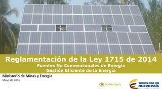 1
Reglamentación de la Ley 1715 de 2014
Fuentes No Convencionales de Energía
Gestión Eficiente de la Energía
Ministerio de Minas y Energía
Mayo de 2016
 