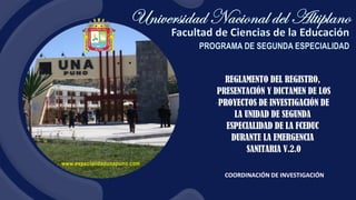 www.especialidadunapuno.com
COORDINACIÓN DE INVESTIGACIÓN
REGLAMENTO DEL REGISTRO,
PRESENTACIÓN Y DICTAMEN DE LOS
PROYECTOS DE INVESTIGACIÓN DE
LA UNIDAD DE SEGUNDA
ESPECIALIDAD DE LA FCEDUC
DURANTE LA EMERGENCIA
SANITARIA V.2.0
 