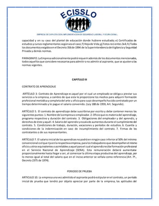 capacidad y en su caso del plantel de educación donde hubiere estudiado; e) Certificados de
estudiosycursosreglamentariossegúnseael caso;f) Hojade Vida;g) Fotosrecientes3x4;h) Todos
losdocumentosexigidosenelDecreto356de 1994 de laSuperintendenciadeVigilanciaySeguridad
Privada y demás normas.
PARAGRAFO:LaEmpresaadicionalmentepodrárequerirademásde losdocumentosmencionados,
todosaquellosque considere necesariosparaadmitirono admitiral aspirante,que se ajustenalas
normas vigentes.
CAPITULO III
CONTRATO DE APRENDIZAJE
ARTÍCULO 3: Contrato de Aprendizaje es aquel por el cual un empleado se obliga a prestar sus
servicios a la empresa, a cambio de que esta le proporcione los medios para adquirir formación
profesional metódicaycompletadel arte u oficiopara cuyo desempeñohasidocontratadopor un
tiempo determinado y le pague el salario convenido. (Ley 188 de 1959, Art. Segundo).
ARTÍCULO 5. El contrato de aprendizaje debe suscribirse por escrito y debe contener menos los
siguientespuntos:1.Nombre de laempresao empleador.2.Oficioque esmateriadel aprendizaje,
programa respectivo y duración del contrato. 3. Obligaciones del empleador y del aprendiz, y
derechosde éste yaquél.4.Salariodel aprendizyescalade aumentosdurante el cumplimientodel
contrato. 5. Condiciones de trabajo, duración, vacaciones y períodos de estudios. 6. Cuantía y
condiciones de la indemnización en caso de incumplimiento del contrato. 7. Firmas de los
contratantes o de sus representantes.
ARTÍCULO 7. El salarioinicial de losaprendicesnopodráen ningúncaso inferioral 50% del mínimo
convencional oelquerijaenlarespectivaempresa,paralostrabajadoresque desempeñenel mismo
oficiouotrosequivalentesoasimilablesaaquelparael cual elaprendizrecibeformaciónprofesional
en el Servicio Nacional de Aprendizaje (SENA). Esta remuneración deberá aumentarse
proporcionalmente hasta llegar a ser, al comenzar la última etapa productiva del aprendizaje, por
lo menos igual al total del salario que en el inciso anterior se señala como referencia (Art. 7º.,
Decreto 2375 de 1974).
PERIODO DE PRUEBA
ARTICULO 10. La empresaunavezadmitidoel aspirante podráestipularenel contrato,un período
inicial de prueba que tendrá por objeto apreciar por parte de la empresa, las aptitudes del
 