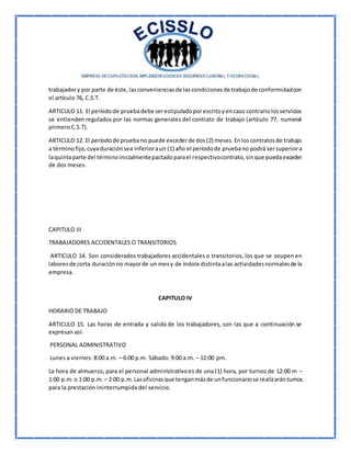 trabajadory por parte de éste,lasconvenienciasde lascondicionesde trabajode conformidadcon
el artículo 76, C.S.T.
ARTICULO 11. El períodode pruebadebe serestipuladoporescritoyencaso contrariolosservicios
se entienden regulados por las normas generales del contrato de trabajo (artículo 77, numeral
primero C.S.T).
ARTICULO 12. El períodode pruebano puede excederde dos(2) meses.Enloscontratosde trabajo
a términofijo,cuyaduraciónsea inferioraun (1) año el períodode pruebano podrá sersuperiora
laquintaparte del términoinicialmentepactadoparael respectivocontrato,sinque puedaexceder
de dos meses.
CAPITULO III
TRABAJADORES ACCIDENTALES O TRANSITORIOS
ARTICULO 14. Son considerados trabajadores accidentales o transitorios, los que se ocupen en
laboresde corta duraciónno mayorde un mesy de índole distintaalas actividadesnormalesde la
empresa.
CAPITULO IV
HORARIO DE TRABAJO
ARTICULO 15. Las horas de entrada y salida de los trabajadores, son las que a continuación se
expresan así:
PERSONAL ADMINISTRATIVO
Lunes a viernes: 8:00 a.m. – 6:00 p.m. Sábado: 9:00 a.m. – 12:00 pm.
La hora de almuerzo, para el personal administrativoes de una (1) hora, por turnos de 12:00 m –
1:00 p.m.o 1:00 p.m. – 2:00 p.m.Lasoficinasque tenganmásde unfuncionariose realizaránturnos
para la prestación ininterrumpida del servicio.
 
