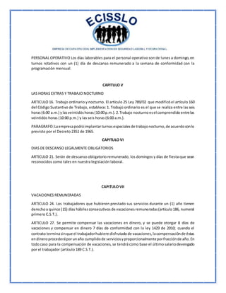 PERSONAL OPERATIVO Los días laborables para el personal operativoson de lunes a domingo,en
turnos rotativos con un (1) día de descanso remunerado a la semana de conformidad con la
programación mensual.
CAPITULO V
LAS HORAS EXTRAS Y TRABAJO NOCTURNO
ARTICULO 16. Trabajo ordinario y nocturno. El artículo 25 Ley 789/02 que modificóel artículo 160
del Código Sustantivo de Trabajo, establece: 1. Trabajo ordinario es el que se realiza entre las seis
horas(6:00 a.m.) ylasveintidóshoras(10:00p.m.).2.Trabajo nocturnoesel comprendidoentrelas
veintidós horas (10:00 p.m.) y las seis horas (6:00 a.m.).
PARAGRAFO:Laempresapodráimplantarturnosespecialesde trabajonocturno,de acuerdoconlo
previsto por el Decreto 2351 de 1965.
CAPITULO VI
DIAS DE DESCANSO LEGALMENTE OBLIGATORIOS
ARTICULO 21. Serán de descanso obligatorio remunerado, los domingos y días de fiesta que sean
reconocidos como tales en nuestra legislación laboral.
CAPITULO VII
VACACIONES REMUNERADAS
ARTICULO 24. Los trabajadores que hubieren prestado sus servicios durante un (1) año tienen
derechoa quince (15) días hábilesconsecutivosde vacacionesremuneradas(artículo186, numeral
primero C.S.T.).
ARTICULO 27. Se permite compensar las vacaciones en dinero, y se puede otorgar 8 días de
vacaciones y compensar en dinero 7 días de conformidad con la ley 1429 de 2010; cuando el
contrato terminasinque el trabajadorhubiere disfrutadode vacaciones,lacompensaciónde éstas
endineroprocederáporunaño cumplidode serviciosyproporcionalmenteporfracciónde año.En
todo caso para la compensación de vacaciones, se tendrá como base el último salariodevengado
por el trabajador (artículo 189 C.S.T.).
 