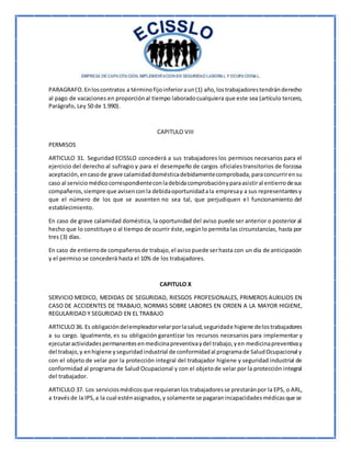 PARAGRAFO.Enloscontratos a términofijoinferioraun(1) año,lostrabajadorestendránderecho
al pago de vacaciones en proporciónal tiempo laboradocualquiera que este sea (artículo tercero,
Parágrafo, Ley 50 de 1.990).
CAPITULO VIII
PERMISOS
ARTICULO 31. Seguridad ECISSLO concederá a sus trabajadores los permisos necesarios para el
ejercicio del derecho al sufragio y para el desempeño de cargos oficialestransitorios de forzosa
aceptación,encasode grave calamidaddomésticadebidamentecomprobada,paraconcurrirensu
caso al serviciomédicocorrespondienteconladebidacomprobaciónyparaasistiral entierrodesus
compañeros,siempre que avisenconla debidaoportunidadala empresay a sus representantesy
que el número de los que se ausenten no sea tal, que perjudiquen el funcionamiento del
establecimiento.
En caso de grave calamidad doméstica, la oportunidad del aviso puede ser anterior o posterior al
hecho que lo constituye o al tiempo de ocurrir éste,segúnlo permita las circunstancias, hasta por
tres (3) días.
En caso de entierrode compañerosde trabajo,el avisopuede serhasta con un día de anticipación
y el permiso se concederá hasta el 10% de los trabajadores.
CAPITULO X
SERVICIO MEDICO, MEDIDAS DE SEGURIDAD, RIESGOS PROFESIONALES, PRIMEROS AUXILIOS EN
CASO DE ACCIDENTES DE TRABAJO, NORMAS SOBRE LABORES EN ORDEN A LA MAYOR HIGIENE,
REGULARIDAD Y SEGURIDAD EN EL TRABAJO
ARTICULO36. Es obligacióndelempleadorvelarporlasalud,seguridade higiene delostrabajadores
a su cargo. Igualmente, es su obligación garantizar los recursos necesarios para implementar y
ejecutaractividadespermanentesenmedicinapreventivaydel trabajo,yen medicinapreventivay
del trabajo,y enhigiene yseguridadindustrial de conformidadal programade SaludOcupacional y
con el objeto de velar por la protección integral del trabajador higiene y seguridad industrial de
conformidad al programa de Salud Ocupacional y con el objetode velar por la protección integral
del trabajador.
ARTICULO 37. Los serviciosmédicosque requieranlos trabajadoresse prestaránpor la EPS, o ARL,
a travésde la IPS,a la cual esténasignados,y solamente se pagaranincapacidadesmédicasque se
 