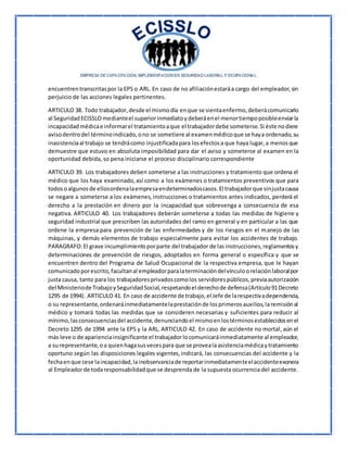 encuentrentranscritaspor la EPS o ARL. En caso de no afiliaciónestaráa cargo del empleador,sin
perjuicio de las acciones legales pertinentes.
ARTICULO 38. Todo trabajador,desde el mismodía enque se sientaenfermo,deberácomunicarlo
al SeguridadECISSLO medianteel superiorinmediatoydeberáenel menortiempoposibleenviarla
incapacidadmédicae informarel tratamientoaque el trabajadordebe someterse.Si éste nodiere
avisodentrodel términoindicado,ono se sometiere al examenmédicoque se haya ordenado,su
inasistenciaal trabajo se tendrácomo injustificadapara losefectosa que haya lugar,a menosque
demuestre que estuvo en absoluta imposibilidad para dar el aviso y someterse al examen en la
oportunidad debida, so pena iniciarse el proceso disciplinario correspondiente
ARTICULO 39. Los trabajadores deben someterse a las instrucciones y tratamiento que ordena el
médico que los haya examinado,así como a los exámenes o tratamientos preventivos que para
todosoalgunosde ellosordenalaempresaendeterminadoscasos.El trabajadorque sinjustacausa
se negare a someterse a los exámenes, instrucciones o tratamientos antes indicados, perderá el
derecho a la prestación en dinero por la incapacidad que sobrevenga a consecuencia de esa
negativa. ARTICULO 40. Los trabajadores deberán someterse a todas las medidas de higiene y
seguridad industrial que prescriben las autoridades del ramo en general y en particular a las que
ordene la empresa para prevención de las enfermedades y de los riesgos en el manejo de las
máquinas, y demás elementos de trabajo especialmente para evitar los accidentes de trabajo.
PARAGRAFO:El grave incumplimientoporparte del trabajador de las instrucciones,reglamentosy
determinaciones de prevención de riesgos, adoptados en forma general o específica y que se
encuentren dentro del Programa de Salud Ocupacional de la respectiva empresa, que le hayan
comunicadoporescrito,facultanal empleadorparalaterminacióndelvínculoorelaciónlaboralpor
justa causa, tanto para los trabajadoresprivadoscomolos servidorespúblicos,previaautorización
del Ministeriode TrabajoySeguridadSocial,respetandoel derechode defensa(Artículo91Decreto
1295 de 1994). ARTICULO 41. En caso de accidente de trabajo,el Jefe de larespectivadependencia,
o su representante,ordenaráinmediatamentelaprestaciónde losprimerosauxilios,laremisiónal
médico y tomará todas las medidas que se consideren necesarias y suficientes para reducir al
mínimo,lasconsecuenciasdel accidente,denunciandoel mismoenlostérminosestablecidosenel
Decreto 1295 de 1994 ante la EPS y la ARL. ARTICULO 42. En caso de accidente no mortal, aún el
más leve o de aparienciainsignificante el trabajadorlocomunicaráinmediatamente al empleador,
a su representante,oa quienhagasusvecespara que se provealaasistenciamédicaytratamiento
oportuno según las disposiciones legales vigentes,indicará, las consecuencias del accidente y la
fechaenque cese laincapacidad,lainobservanciade reportarinmediatamenteelaccidenteexonera
al Empleadorde todaresponsabilidadque se desprenda de la supuesta ocurrencia del accidente.
 