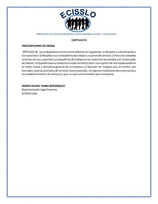 CAPITULO XI
PRESCRIPCIONES DE ORDEN
ARTICULO 45. Los trabajadores tienencomo deberes los siguientes: a) Respeto y subordinacióna
lossuperiores.b) Respetoasuscompañerosde trabajoyusuariosdelservicio.c) Procurarcompleta
armonía con sus superioresycompañerosde trabajoenlas relacionespersonalesyenlaejecución
de labores.d) Guardar buenaconductaentodosentidoyobrar conespíritude leal colaboraciónen
el orden moral y disciplina general de la empresa. e) Ejecutar los trabajos que le confíen con
honradez,buenavoluntady de la mejormanera posible,noingresarmedicamentosymercancía a
los establecimientos de comercio, que no sean suministrados por la empresa.
MARIA HELENA PARRA BOHORQUEZ
Representante legal Empresa
ECISSLO Ltda.
 