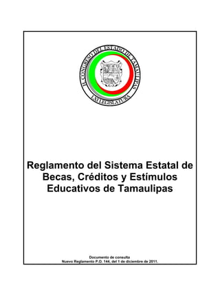 Reglamento del Sistema Estatal de
Becas, Créditos y Estímulos
Educativos de Tamaulipas
Documento de consulta
Nuevo Reglamento P.O. 144, del 1 de diciembre de 2011.
 