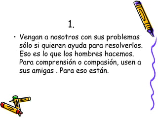 1. Vengan a nosotros con sus problemas sólo si quieren ayuda para resolverlos. Eso es lo que los hombres hacemos. Para comprensión o compasión, usen a sus amigas . Para eso están. 