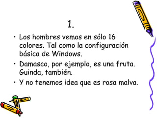 1. Los hombres vemos en sólo 16 colores. Tal como la configuración básica de Windows. Damasco, por ejemplo, es una fruta. Guinda, también. Y no tenemos idea que es rosa malva. 