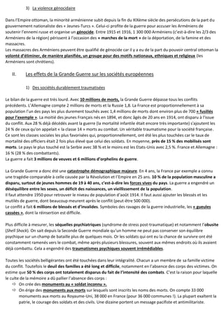 3) La violence génocidaire
Dans l’Empire ottoman, la minorité arménienne subit depuis la fin du XIXème siècle des persécutions de la part du
gouvernement nationaliste des « Jeunes-Turcs ». Celui-ci profite de la guerre pour accuser les Arméniens de
soutenir l’ennemi russe et organise un génocide. Entre 1915 et 1916, 1 300 000 Arméniens (c’est-à-dire les 2/3 des
Arméniens de la région) périssent à l’occasion des « marches de la mort » de la déportation, de la famine et des
massacres.
Les massacres des Arméniens peuvent être qualifié de génocide car il y a eu de la part du pouvoir central ottoman la
volonté d’éliminer, de manière planifiée, un groupe pour des motifs nationaux, ethniques et religieux (les
Arméniens sont chrétiens).
II. Les effets de la Grande Guerre sur les sociétés européennes
1) Des sociétés durablement traumatisées
Le bilan de la guerre est très lourd. Avec 10 millions de morts, la Grande Guerre dépasse tous les conflits
précédents. L’Allemagne compte 2 millions de morts et la Russie 1,8. La France est proportionnellement à sa
population l’un des pays les plus durement touchés avec 1,4 millions de morts dont environ plus de 700 « fusillés
pour l’exemple ». La moitié des jeunes Français nés en 1894, et donc âgés de 20 ans en 1914, ont disparu à l'issue
du conflit. Aux 28 % déjà décédés avant la guerre (la mortalité infantile était encore très importante) s'ajoutent les
24 % de ceux qu'on appelait « la classe 14 » morts au combat. Un véritable traumatisme pour la société française.
Ce sont les classes sociales les plus favorisées qui, proportionnellement, ont été les plus touchées car le taux de
mortalité des officiers était 2 fois plus élevé que celui des soldats. En moyenne, près de 15 % des mobilisés sont
morts. Le pays le plus touché est la Serbie avec 38 % et le moins est les Etats-Unis avec 2,5 %. France et Allemagne :
16 % (28 % des combattants).
La guerre a fait 3 millions de veuves et 6 millions d’orphelins de guerre.
La Grande Guerre a donc été une catastrophe démographique majeure. En 4 ans, la France par exemple a connu
une tragédie comparable à celle causée par la Révolution et l’Empire en 25 ans. 10 % de la population masculine a
disparu, surtout de jeunes hommes de 19 à 40 ans, c’est-à-dire les forces vives du pays. La guerre a engendré un
déséquilibre entre les sexes, un déficit des naissances, un vieillissement de la population.
Il faut attendre 1950 pour retrouver le niveau de population d’août 1914. Il faut aussi ajouter les blessés et les
mutilés de guerre, dont beaucoup meurent après le conflit (peut-être 500 000).
Le conflit a fait 6 millions de blessés et d’invalides. Symboles des ravages de la guerre industrielle, les « gueules
cassées », dont la réinsertion est difficile.
Plus difficile à mesurer, les séquelles psychiatriques (syndrome de stress post-traumatique) et notamment l’obusite
(Shell Shock). On sait depuis la Seconde Guerre mondiale qu’un homme ne peut pas conserver son équilibre
psychique sur un champ de bataille plus de quelques mois. Or les soldats qui ont eu la chance de survivre ont été
constamment ramenés vers le combat, même après plusieurs blessures, souvent aux mêmes endroits où ils avaient
déjà combattu. Cela a engendré des traumatismes psychiques souvent irrémédiables.
Toutes les sociétés belligérantes ont été touchées dans leur intégralité. Chacun a un membre de sa famille victime
du conflit. Toutefois le deuil des familles a été long et difficile, notamment en l’absence des corps des victimes. On
estime que 50 % des corps ont totalement disparus du fait de l’intensité des combats. C’est la raison pour laquelle
le culte de la mémoire a dû pallier l’absence des corps :
 On crée des monuments au « soldat inconnu ».
 On érige des monuments aux morts sur lesquels sont inscrits les noms des morts. On compte 33 000
monuments aux morts au Royaume-Uni, 38 000 en France (pour 36 000 communes !). La plupart exaltent la
patrie, le courage des soldats et des civils. Une dizaine portent un message pacifiste et antimilitariste.
 
