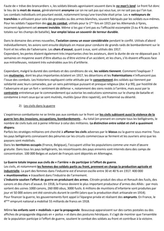 Faute de « trêve des brancardiers », les soldats blessés agonisaient souvent dans le no man’s land. Le front fut donc
le lieu de la mort de masse, généralement anonyme car on ne sait pas qui vous tue, on ne sait pas qui l’on tue.
Les combats individuels ont pourtant existé, notamment lorsqu’une tranchée était prise. Les « nettoyeurs de
tranchées » utilisaient pour cela des grenades ou des armes blanches, souvent fabriqués par les soldats eux-mêmes.
Pour les soldats l’apparition des gaz de combat, utilisés pour la 1ère
fois en 1915 par les Allemands à Ypres,
incarnent également cet ennemi invisible. Même si les gaz n’ont pas eu l’efficacité escomptée (3 ou 4 % des pertes
totales sur les champs de bataille), leur emploi laissa un souvenir de terreur durable.
Dans le domaine des armes nouvelles, l’aviation connu un essor considérable pendant le conflit. Utilisés d’abord
individuellement, les avions sont ensuite déployés en masse pour conduire de grands raids de bombardement sur le
front et les villes de l’adversaire. Les chars d’assaut, quant à eux, sont utilisés dès 1917.
Cependant, les pertes étaient également très importantes chez les aviateurs, dont la durée de vie ne dépassait pas 3
semaines en moyenne avant d’être abattus ou d’être victime d’un accident, et les chars, s’ils étaient efficaces face
aux mitrailleuses, restaient très vulnérables aux tirs d’artillerie.
Cependant, malgré la dureté des combats et des conditions de vie, les soldats tiennent. Comment l’expliquer ?
Les mutineries, dont les plus importantes éclatent en 1917, les désertions et les fraternisations n’influencent pas
l’issue des combats. Les historiens expliquent cette attitude par le consentement des soldats qui tiennent par
solidarité avec leurs camarades, par un sens patriotique puissant et presque religieux (doc 4 p 99), par hostilité de
l’adversaire et par un fort « sentiment de défense », notamment des siens restés à l’arrière, mais aussi par la
contrainte entretenue par le commandement qui autorise les exécutions sommaires sur le champ de bataille et
condamne à mort ceux qui se sont mutinés, mutilés (pour être rapatrié), ont fraternisé ou déserté.
2) Les civils dans la guerre
L’expérience combattante ne se limite pas aux combats sur le front car les civils subissent aussi la violence de la
guerre lors des invasions, occupations, bombardements… Au total (en prenant en compte tous les belligérants, le
nombre de civils tués est à peine inférieur à celui des militaires. La distinction entre soldat et civil a quasiment
disparu.
Parfois les stratèges militaires ont cherché à affamer les civils adverses par le blocus ou la guerre sous-marine. Tous
les pays belligérants connaissent des pénuries car les circuits commerciaux se ferment et les ouvriers ainsi que les
paysans sont mobilisés.
Dans les territoires occupés (France, Belgique), l’occupant utilise les populations comme une main d’œuvre
gratuite. Dans tous les pays belligérants, les ressortissants des pays ennemis sont internés dans des camps de
concentration. 100 000 Belges et autant de Français sont déportés en Allemagne.
La Guerre totale impose aux civils de « l’arrière » de participer à l’effort de guerre.
Les civils, et notamment les femmes des soldats partis au front, prennent en charge la production agricole et
industrielle. La part des femmes dans l’industrie est d’environ oscille entre 30 et 40 % en 1917. 400 000
« munitionnettes » travaillent dans l’industrie de l’armement.
L’industrie soutien l’effort de guerre en produisant des armes. Citroën produit des obus et Renault des fusils, des
canons et des chars d’assaut. En 1918, la France devient le plus important producteur d’armes des Alliés : par mois
sortent des usines 1000 canons, 260 000 obus, 3000 fusils. 6 millions de munitions d’infanterie sont produites par
jour et 50 000 avions ont été construits durant le conflit (alors que la production était artisanale en 1914).
Pour financer la guerre, les gouvernements font appel à l’épargne privée et réalisent des emprunts. En France, le
4ème
emprunt national a mobilisé 55 milliards de francs en 1918.
Même les enfants sont « mobilisés » par la propagande. Beaucoup apparaissent sur des cartes postales ou des
affiches de propagande déguisés en « poilus » et dans des postures héroïques. Il s’agit de montrer que l’ensemble
de la population participe à l’effort de guerre, soutient le combat des soldats au front et contribue à la victoire.
 