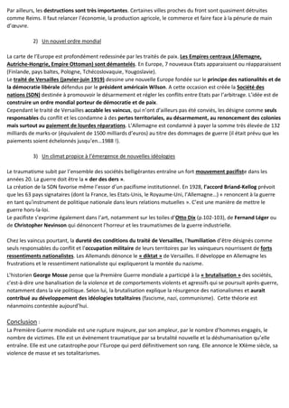 Par ailleurs, les destructions sont très importantes. Certaines villes proches du front sont quasiment détruites
comme Reims. Il faut relancer l’économie, la production agricole, le commerce et faire face à la pénurie de main
d’œuvre.
2) Un nouvel ordre mondial
La carte de l’Europe est profondément redessinée par les traités de paix. Les Empires centraux (Allemagne,
Autriche-Hongrie, Empire Ottoman) sont démantelés. En Europe, 7 nouveaux Etats apparaissent ou réapparaissent
(Finlande, pays baltes, Pologne, Tchécoslovaquie, Yougoslavie).
Le traité de Versailles (janvier-juin 1919) dessine une nouvelle Europe fondée sur le principe des nationalités et de
la démocratie libérale défendus par le président américain Wilson. A cette occasion est créée la Société des
nations (SDN) destinée à promouvoir le désarmement et régler les conflits entre Etats par l’arbitrage. L’idée est de
construire un ordre mondial porteur de démocratie et de paix.
Cependant le traité de Versailles accable les vaincus, qui n’ont d’ailleurs pas été conviés, les désigne comme seuls
responsables du conflit et les condamne à des pertes territoriales, au désarmement, au renoncement des colonies
mais surtout au paiement de lourdes réparations. L’Allemagne est condamné à payer la somme très élevée de 132
milliards de marks-or (équivalent de 1500 milliards d’euros) au titre des dommages de guerre (il était prévu que les
paiements soient échelonnés jusqu’en…1988 !).
3) Un climat propice à l’émergence de nouvelles idéologies
Le traumatisme subit par l’ensemble des sociétés belligérantes entraîne un fort mouvement pacifiste dans les
années 20. La guerre doit être la « der des ders ».
La création de la SDN favorise même l’essor d’un pacifisme institutionnel. En 1928, l’accord Briand-Kellog prévoit
que les 63 pays signataires (dont la France, les Etats-Unis, le Royaume-Uni, l’Allemagne…) « renoncent à la guerre
en tant qu'instrument de politique nationale dans leurs relations mutuelles ». C’est une manière de mettre le
guerre hors-la-loi.
Le pacifiste s’exprime également dans l’art, notamment sur les toiles d’Otto Dix (p.102-103), de Fernand Léger ou
de Christopher Nevinson qui dénoncent l’horreur et les traumatismes de la guerre industrielle.
Chez les vaincus pourtant, la dureté des conditions du traité de Versailles, l’humiliation d’être désignés comme
seuls responsables du conflit et l’occupation militaire de leurs territoires par les vainqueurs nourrissent de forts
ressentiments nationalistes. Les Allemands dénonce le « diktat » de Versailles. Il développe en Allemagne les
frustrations et le ressentiment nationaliste qui expliqueront la montée du nazisme.
L’historien George Mosse pense que la Première Guerre mondiale a participé à la « brutalisation » des sociétés,
c’est-à-dire une banalisation de la violence et de comportements violents et agressifs qui se poursuit après-guerre,
notamment dans la vie politique. Selon lui, la brutalisation explique la résurgence des nationalismes et aurait
contribué au développement des idéologies totalitaires (fascisme, nazi, communisme). Cette théorie est
néanmoins contestée aujourd’hui.
Conclusion :
La Première Guerre mondiale est une rupture majeure, par son ampleur, par le nombre d’hommes engagés, le
nombre de victimes. Elle est un évènement traumatique par sa brutalité nouvelle et la déshumanisation qu’elle
entraîne. Elle est une catastrophe pour l’Europe qui perd définitivement son rang. Elle annonce le XXème siècle, sa
violence de masse et ses totalitarismes.
 